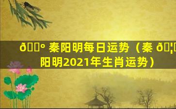 🌺 秦阳明每日运势（秦 🦊 阳明2021年生肖运势）